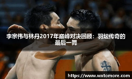 李宗伟与林丹2017年巅峰对决回顾：羽坛传奇的最后一舞